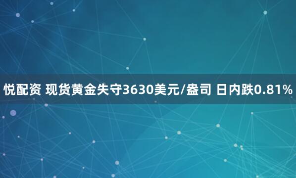 悦配资 现货黄金失守3630美元/盎司 日内跌0.81%