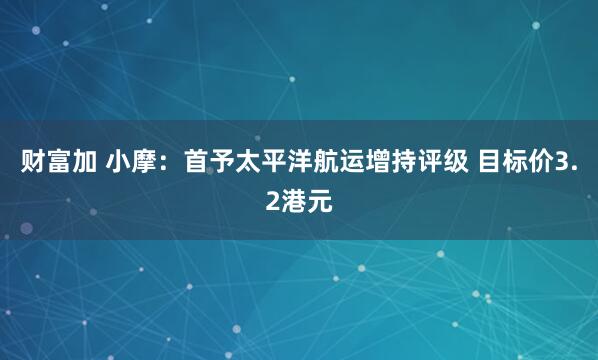 财富加 小摩：首予太平洋航运增持评级 目标价3.2港元