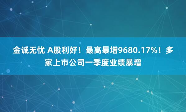 金诚无忧 A股利好！最高暴增9680.17%！多家上市公司一季度业绩暴增