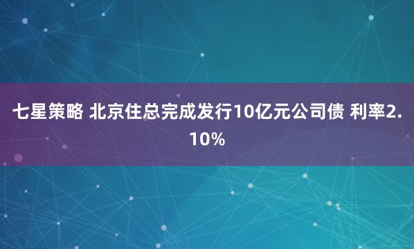 七星策略 北京住总完成发行10亿元公司债 利率2.10%