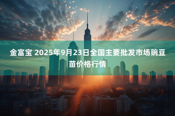 金富宝 2025年9月23日全国主要批发市场豌豆苗价格行情