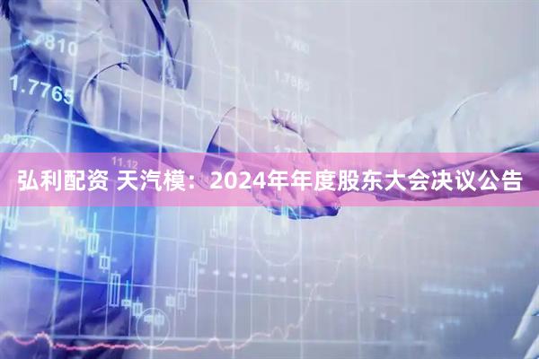 弘利配资 天汽模：2024年年度股东大会决议公告