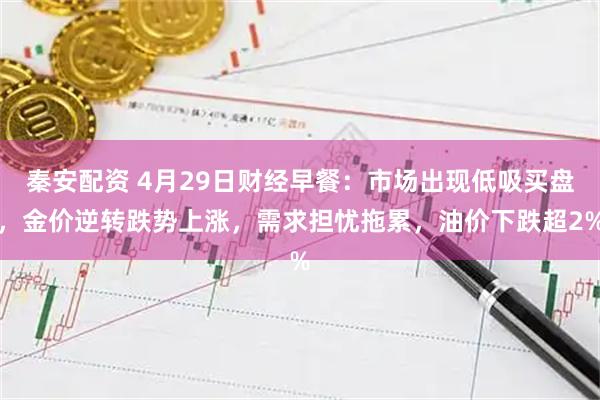 秦安配资 4月29日财经早餐：市场出现低吸买盘，金价逆转跌势上涨，需求担忧拖累，油价下跌超2%