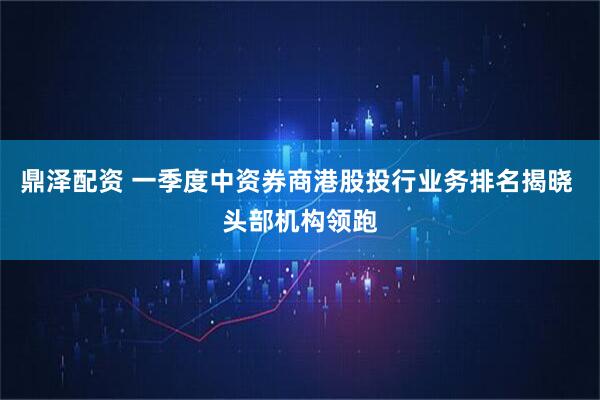 鼎泽配资 一季度中资券商港股投行业务排名揭晓 头部机构领跑