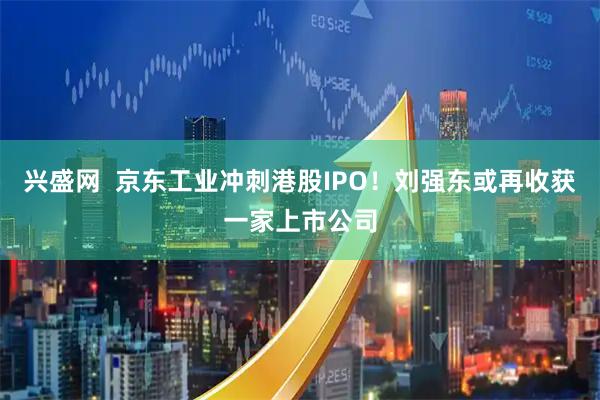 兴盛网  京东工业冲刺港股IPO！刘强东或再收获一家上市公司