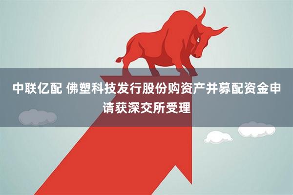 中联亿配 佛塑科技发行股份购资产并募配资金申请获深交所受理