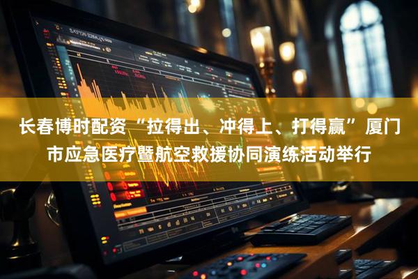 长春博时配资 “拉得出、冲得上、打得赢” 厦门市应急医疗暨航空救援协同演练活动举行