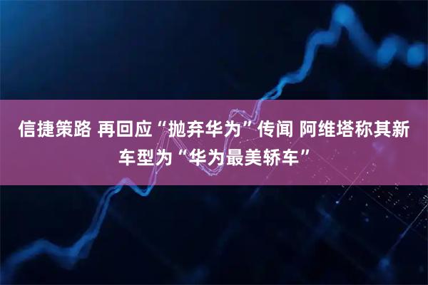 信捷策路 再回应“抛弃华为”传闻 阿维塔称其新车型为“华为最美轿车”