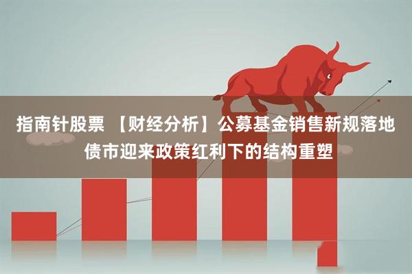 指南针股票 【财经分析】公募基金销售新规落地 债市迎来政策红利下的结构重塑