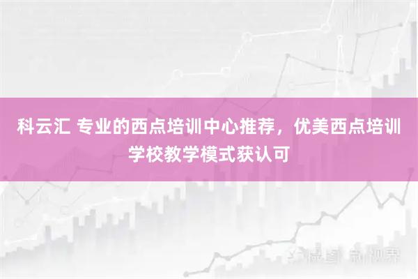 科云汇 专业的西点培训中心推荐，优美西点培训学校教学模式获认可