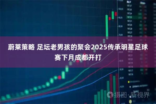 蔚莱策略 足坛老男孩的聚会2025传承明星足球赛下月成都开打