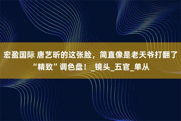 宏盈国际 唐艺昕的这张脸，简直像是老天爷打翻了“精致”调色盘！_镜头_五官_单从