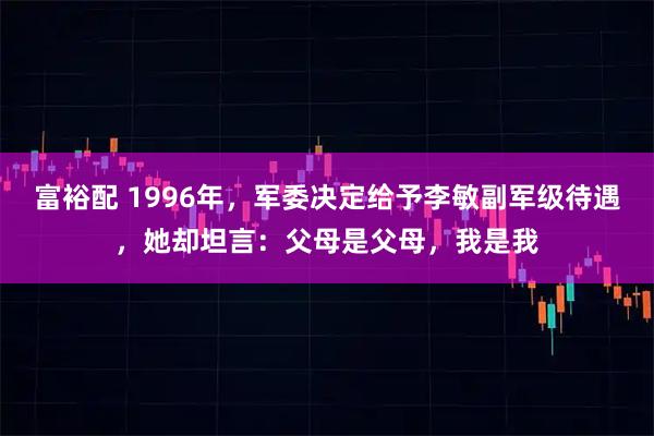 富裕配 1996年,军委决定给予李敏副军级待遇,她却坦言:父母是父母,我是我