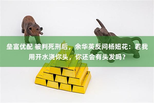 垒富优配 被判死刑后，余华英反问杨妞花：若我用开水浇你头，你还会有头发吗？