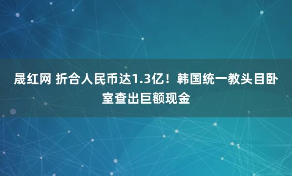 晟红网 折合人民币达1.3亿!韩国统一教头目卧室查出巨额现金